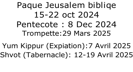 Paque Jeusalem bibliqe 15-22 oct 2024 Pentecote : 8 Dec 2024 Trompette:29 Mars 2025 Yum Kippur (Expiation):7 Avril 2025  Shvot (Tabernacle): 12-19 Avril 2025